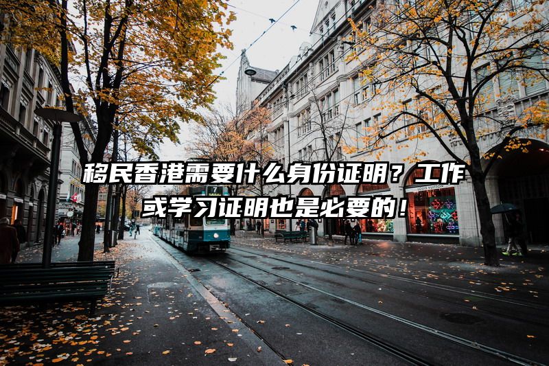 移民香港需要什么身份证明？工作或学习证明也是必要的！