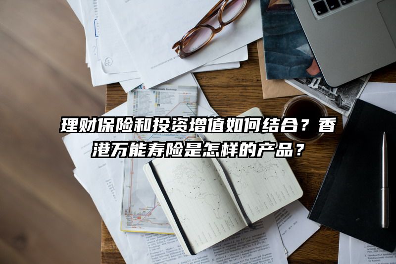 理财保险和投资增值如何结合？香港万能寿险是怎样的产品？