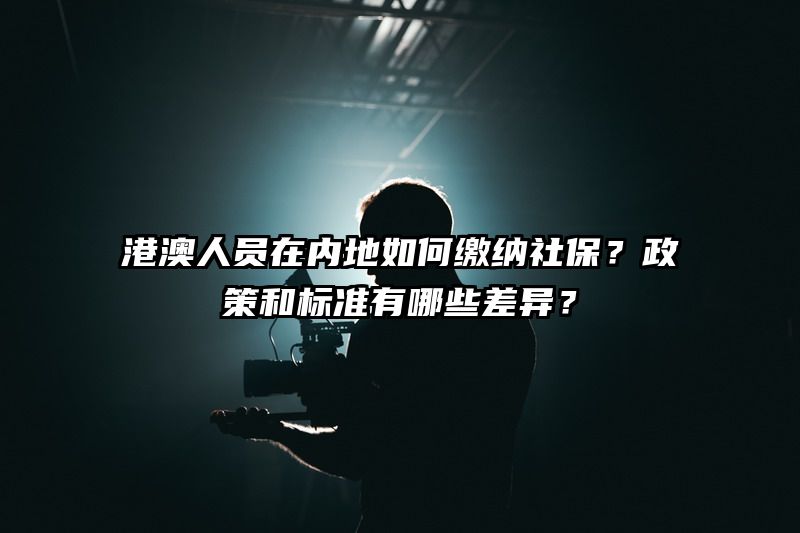 港澳人员在内地如何缴纳社保？政策和标准有哪些差异？