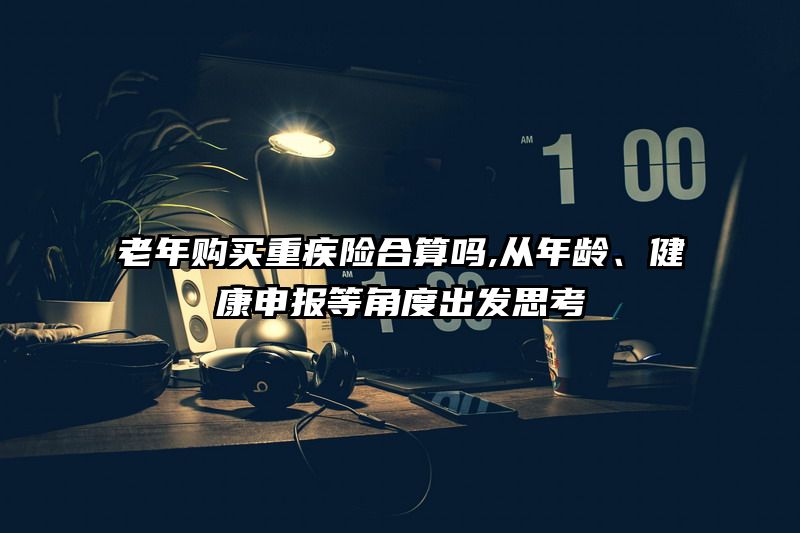 老年购买重疾险合算吗,从年龄、健康申报等角度出发思考