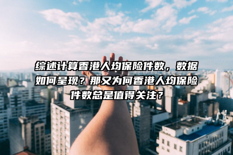 综述计算香港人均保险件数，数据如何呈现？那又为何香港人均保险件数总是值得关注？