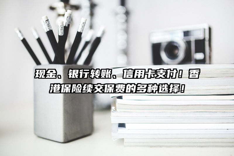 现金、银行转账、信用卡支付！香港保险续交保费的多种选择！