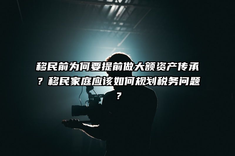 移民前为何要提前做大额资产传承？移民家庭应该如何规划税务问题？