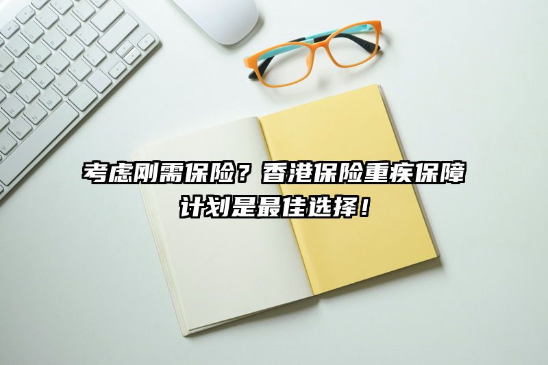 考虑刚需保险？香港保险重疾保障计划是最佳选择！