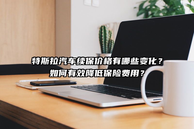 特斯拉汽车续保价格有哪些变化？如何有效降低保险费用？