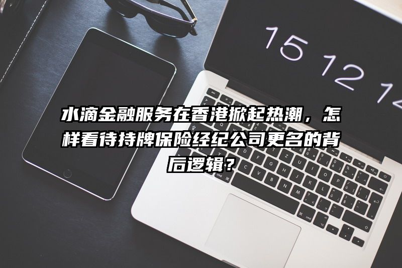 水滴金融服务在香港掀起热潮，怎样看待持牌保险经纪公司更名的背后逻辑？