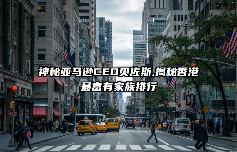 神秘亚马逊CEO贝佐斯,揭秘香港最富有家族排行